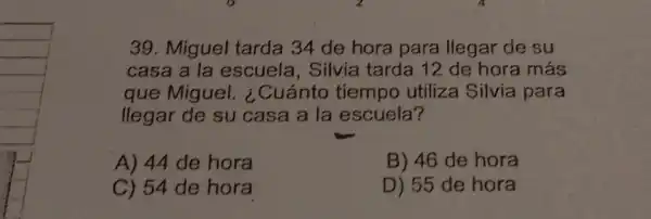 39. Miguel tarda 34 de hora para llegar de su
casa a la escuela , Silvia tarda 12 de hora más
que Miguel.¿Cuánto tiempo utiliza Silvia para
llegar de su casa a la escuela?
A) 44 de hora
B) 46 de hora
C) 54 de hora
D) 55 de hora