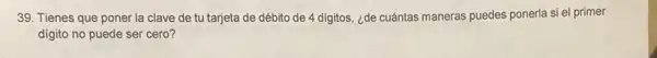 39. Tienes que poner la clave de tu tarjeta de débito de 4 digitos, ¿de cuántas maneras puedes ponerla si el primer
digito no puede ser cero?