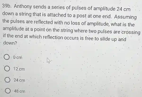 39b. Anthony sends a series of pulses of amplitude 24 cm
down a string that is attached to a post at one end Assuming
the pulses are reflected with no loss of amplitude, what is the
amplitude at a point on the string where two pulses are crossing
if the end at which reflection occurs is free to slide up and
down?
). 0 cm
12.cm
24 cm
.48 cm