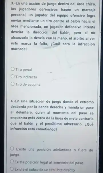 3.-En una acción de juego dentro del área chica,
los jugadores defensivos hacen un marcaje
personal, un jugador del equipo ofensivo logra
enviar mediante un tiro-centro el balón hacia el
área mencionada, un jugador defensivo intenta
desviar la dirección del balón, pero al no
alcanzarlo lo desvia con la mano, el árbitro al ver
esto marca la falta ¿Cuál será la infracción
marcada?
Tiro penal
Tiro indirecto
Tiro de esquina
4.-En una situación de juego donde el extremo
desborda por la banda derecha y manda un pase
al delantero, quien al momento del pase se
encuentra más cerca de la línea de meta contraria
que él balón y el penúltimo adversario. ¿Qué
infracción está cometiendo?
Existe una posición adelantada o fuera de
juego.
Existe posición legal al momento del pase
Existe el cobro de un tiro libre directo