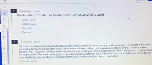 3
Fill in the Blank 5 points
My friends and I were at the baseball field practicing hitting when I saw three other guys walking our way. The largest of the three
guys walked up to me and asked my name. lignored him and kept batting. He then grabbed a bat and swung it towards me but
didn't hit me. Irequestec I that he leave because I didn't want any trouble.The same guy stated "I don't like you and I think baseball
is a stupid game."Then took two largesteps towards me and swung the bat again. This time I had to quickly back up to avoid being
struck by the bat.I grabbed up my backpack and ran away from the situation. What crime is this?
square 
Multiple Choice 5 points
The definition of "Intent or Mental State" is what vocabulary word.
Corpus Delicti
Probable Cause
Actus Reus
Mens rea