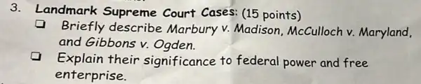 3.
Landmark Supreme Court Cases: (15 points)
Briefly describe Marbury v.Madison McCulloch v.Maryland.
and Gibbons v.Ogden.
Explain their significance to federal power and free
enterprise.