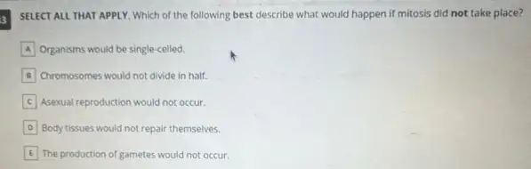 3
SELECT ALL THAT APPLY Which of the following best describe what would happen if mitosis did not take place?
A Organisms would be single-celled.
B Chromosomes would not divide in half.
C Asexual reproduction would not occur.
D Body tissues would not repair themselves.
E The production of gametes would not occur.