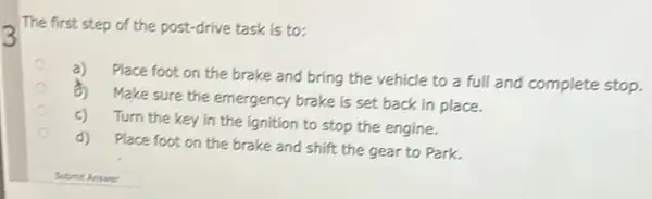 3
The first step of the post-drive task is to:
a)
Place foot on the brake and bring the vehicle to a full and complete stop.
8)
Make sure the emergency brake is set back in place.
c)
Turn the key in the ignition to stop the engine.
d)
Place foot on the brake and shift the gear to Park.