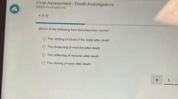 4 of 20
Which of the following best describes livor mortis?
The settling of blood in the body after death
The loosening of muscles after death
The stiffening of muscles after death
The closing of eyes after death