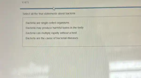 4 of 5
Select all the true statements about bacteria
Bacteria are single-celled organisms
Bacteria may produce harmful toxins in the body
Bacteria can multiply rapidly without a host
Bacteria are the cause of bacterial diseases