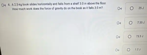 4. A.2.5-kg book slides horizontally and falls from a shelf 3.0 m above the floor.
How much work does the force of gravity do on the book as it falls 3,0 m?
25J
Din	7.35J
Do	73.5J
Do	1.2.J