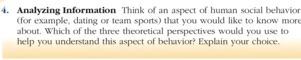 4. Analyzing Information Think of an aspect of human social behavior
(for example, dating or team sports) that you would like to know more
about. Which of the three theoretical perspectives would you use to
help you understand this aspect of behavior? Explain your choice.