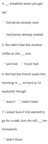 4. __ breakfast when you got
up?
Did James already cook
Had James already cooked
5. She didn't feel like another
coffee as she __ one.
just had
'd just had
6. We had the French exam this
morning. It __ as hard as I'd
expected, though.
wasn't hadn't been
7. I asked Sara if she wanted to
go for a walk , but she still __ her
homework.
didn't finish