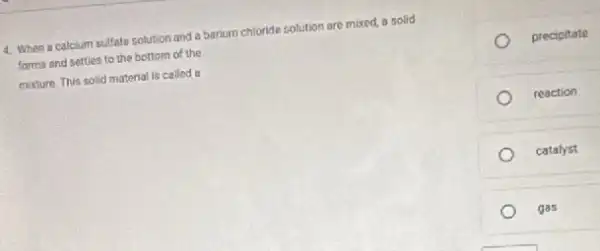 4. When a calcium sulfate solution and a barium chloride solution are mixed,a solid
forms and settles to the bottom of the
mixture. This solid material is called a
precipitate
reaction
catalyst
gas