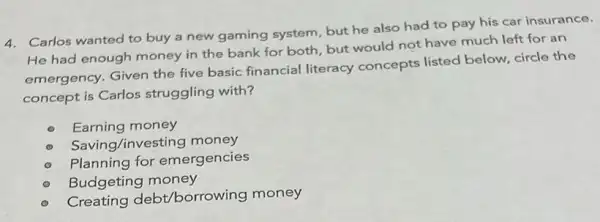 4. Carlos wanted to buy a new gaming system but he also had to pay his car insurance.
He had enough money in the bank for both, but would not have much left for an
emergency. Given the five basic financial literacy concepts listed below, circle the
concept is Carlos struggling with?
Earning money
Saving/investing money
Planning for emergencies
Budgeting money
Creating debt/borrow ing money