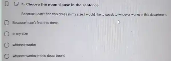 4) Choose the noun clause in the sentence.
Because I can't find this dress in my size I would like to speak to whoever works in this department.
Because I can't find this dress
in my size
whoever works
whoever works in this department