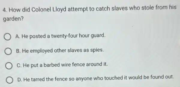 4. How did Colonel Lloyd attempt to catch slaves who stole from his
garden?
A. He posted a twenty-four hour guard.
B. He employed other slaves as spies.
C. He put a barbed wire fence around it.
D. He tarred the fence so anyone who touched it would be found out.