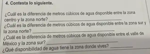 4. Contesta lo siguiente.
¿Cuál es la diferencia de metros cúbicos de agua disponible entre la zona
centro y la zona norte? __
¿Cuál es la diferencia de metros cúbicos de agua disponible entre la zona sur y
la zona norte? __
¿Cuál es la diferencia de metros cúbicos de agua disponible entre el valle de
México y la zona sur?
__
¿Qué disponibilidad de agua tiene la zona donde vives?
__