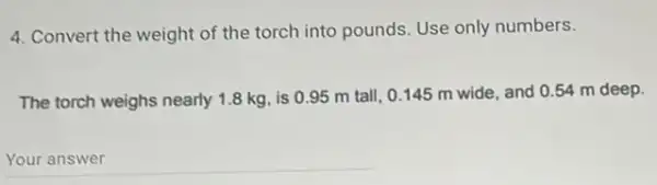 4. Convert the weight of the torch into pounds. Use only numbers.
The torch weighs nearly 1.8 kg, is 095 m tall, 0145 m wide, and 0.54 m deep.
__