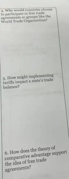 4. Why would countries choose
to participate in free trade
agreements or groups like the
World Trade Organization?
5. How might implementing
tariffs impact a state's trade
balance?
6. How does the theory of
comparative advantage support
the idea of free trade
agreements?