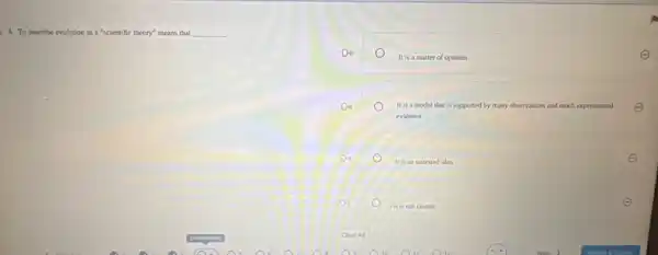 4. To describe evolution as a "scientific theory" means that __
Do
It is a matter of opinion
Do	It is a model that is supported by many observations and much experimental E
evidence
D4
It is an untested idea
E
D
Itis not factual