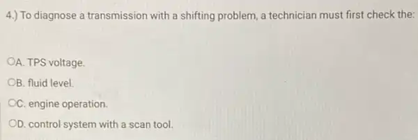 4.) To diagnose a transmission with a shifting problem, a technician must first check the:
A. TPS voltage.
OB. fluid level.
OC. engine operation.
OD. control system with a scan tool.