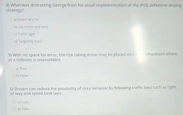 4) What was distracting George from his usual implementation of the IPDE defensive driving
strategy?
a) Stationary car
b) Car in the next lane
c) Traffic light
d) Tailgating truck
5) With no space for error, the risk taking driver may be placed into an environment where
in a collision is unavoidable.
a) True
b) False
6) Drivers can reduce the possibility of risky behavior by following traffic laws such as right
of way and speed limit laws.
a) True
b) False