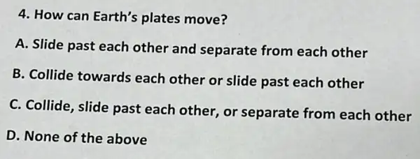 4. How can Earth's plates move?
A. Slide past each other and separate from each other
B. Collide towards each other or slide past each other
C. Collide, slide past each other, or separate from each other
D. None of the above