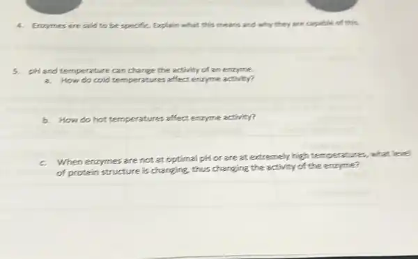 4. Enzymes are said to be specific. Explain what this means and why they are capable of this.
5. pH and temperature can change the activity of an enzyme.
a. How do cold temperatures affect enzyme activity?
b. How do hot temperatures affect enzyme activity?
c When enzymes are not at optimal pH or are at extremely high temperatures, what level
of protein structure is changing, thus changing the activity of the enzyme?