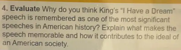 4. Evaluate Why do you think King's "I Have a Dream"
speech is remembered as one of the most significant
speeches in American history?Explain what makes the
speech memorable and how it contributes to the ideal of
an American society.