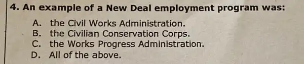 4. An example of a New Deal employment program was:
A. the Civil Works Administration.
B. the Civilian Conservation Corps.
C. the Works Progress Administration.
D. All of the above.