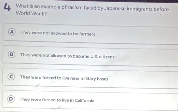 4 What is an example of racism faced by Japanese immigrants before
World War II?
A They were not allowed to be farmers
B They were not allowed to become U.S. citizens
C They were forced to live near military bases
D They were forced to live in California