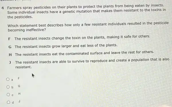 4 Farmers spray pesticides on their plants to protect the plants from being eaten by insects.
Some individual insects have a genetic mutation that makes them resistant to the toxins in
the pesticides.
Which statement best describes how only a few resistant individuals resulted in the pesticide
becoming ineffective?
F The resistant insects change the toxin on the plants, making it safe for others.
G The resistant insects grow larger and eat less of the plants.
H The resistant insects eat the contaminated surface and leave the rest for others.
J The resistant insects are able to survive to reproduce and create a population that is also
resistant.
a
b
G
C
H
d J