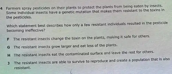 4 Farmers spray pesticides on their plants to protect the plants from being eaten by insects.
Some individual insects have a genetic mutation that makes them resistant to the toxins in
the pesticides.
Which statement best describes how only a few resistant individuals resulted in the pesticide
becoming ineffective?
F The resistant insects change the toxin on the plants, making it safe for others.
G The resistant insects grow larger and eat less of the plants.
H The resistant insects eat the contaminated surface and leave the rest for others.
J The resistant insects are able to survive to reproduce and create a population that is also
resistant.