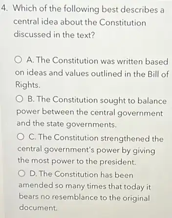 4. Which of the following best describes a
central idea about the Constitution
discussed in the text?
A. The Constitution was written based
on ideas and values outlined in the Bill of
Rights.
B. The Constitution sought to balance
power between the central government
and the state governments.
C. The Constitution strengthened the
central government's power by giving
the most power to the president.
D. The Constitution has been
amended so many times that today it
bears no resemblance to the original