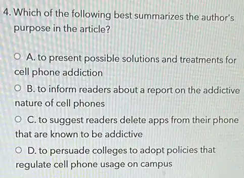 4. Which of the following best summarizes the author's
purpose in the article?
A. to present possible solutions and treatments for
cell phone addiction
B. to inform readers about a report on the addictive
nature of cell phones
C. to suggest readers delete apps from their phone
that are known to be addictive
D. to persuade colleges to adopt policies that
regulate cell phone usage on campus