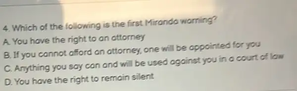 4. Which of the following is the first Miranda warning?
A. You have the right to an attorney
B. If you cannot afford an attorney, one will be appointed for you
C. Anything you say can and will be used against you in a court of low
D. You have the right to remain silent