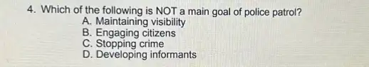 4. Which of the following is NOT a main goal of police patrol?
A. Maintaining visibility
B. Engaging citizens
C. Stopping crime
D. Developing informants