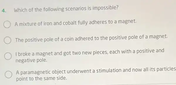 4. Which of the following scenarios is impossible?
A mixture of iron and cobalt fully adheres to a magnet.
The positive pole of a coin adhered to the positive pole of a magnet.
I broke a magnet and got two new pieces each with a positive and
negative pole.
A paramagnetic object underwent a stimulation and now all its particles
point to the same side