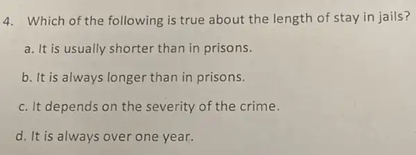 4. Which of the following is true about the length of stay in jails?
a. It is usually shorter than in prisons.
b. It is always longer than in prisons.
c. It depends on the severity of the crime.
d. It is always over one year.