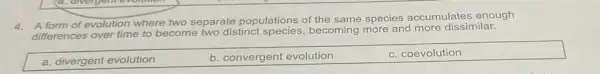 4. A form of evolution where two separate populations of the
same species accumulates enough
differences	become two distinct
becoming more and more dissimilar.
a. divergent evolution
b. convergent evolution
c. coevolution