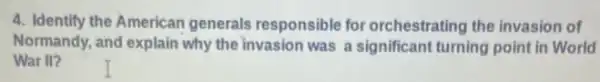 4. Identify the American generals responsible for orchestrating the invasion of
Normandy, and explain why the invasion was a significant turning point in World
War II?