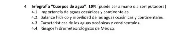 4. Infografia "Cuerpos de agua". 10%  (puede ser a mano o a computadora)
4.1. Importancia de aguas oceánicas y continentales.
4.2. Balance hídrico y movilidad de las aguas oceánicas y continentales.
4.3. Características de las aguas oceánicas y continentales.
4.4. Riesgos hidrometeorológicos de México.