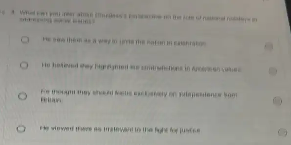 4. What can your infor about Bouglass perspective in the role of national holidays in
addressing social issues?
He saw them as a way to unite the nation in celebration.
He helieved they highlighted the contradictions in American valueo.
He thought they should locus exclusively on independence from
Bitain
He viewed them as inelevant to the fight for justice