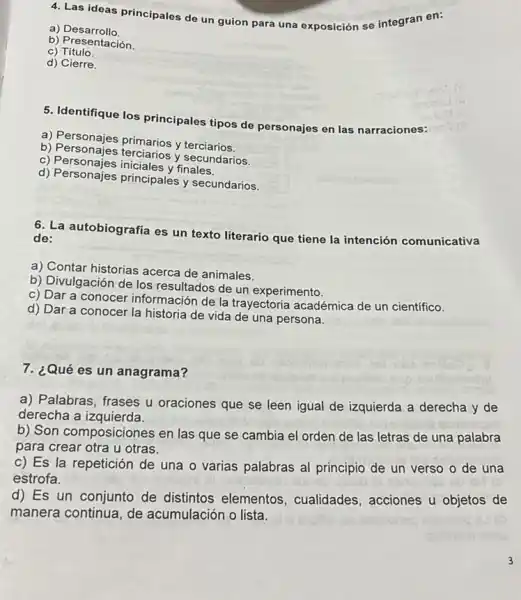 4. Las ideas principales de un guion para una exposición se integran en:
a) Desarrollo.
b) Presentación.
C)Titulo.
d) Cierre.
5. Identifique los principales tipos de personajes en las narraciones:
a) Personajes primarios y terciarios.
b) Personajes terciarios y secundarios.
c) Personajes iniciales
d) Personajes principales y secundarios.
6. La autobiografía es un texto literario que tiene la intención comunicativa de:
a) Contar historias acerca de animales.
b) Divulgación de los resultados de un experimento.
c) Dar a conocer información de la trayectoria académica de un científico.
d) Dar a conocer la historia de vida de una persona.
7. ¿Qué es un anagrama?
a) Palabras, frases u oraciones que se leen igual de izquierda a derecha y de
derecha a izquierda.
b) Son composicione:s en las que se cambia el orden de las letras de una palabra
para crear otra u otras.
c) Es la repetición de una o varias palabras al principio de un verso o de una
estrofa.
d) Es un conjunto de distintos elementos , cualidades, acciones u objetos de
manera continua, de acumulación o lista.