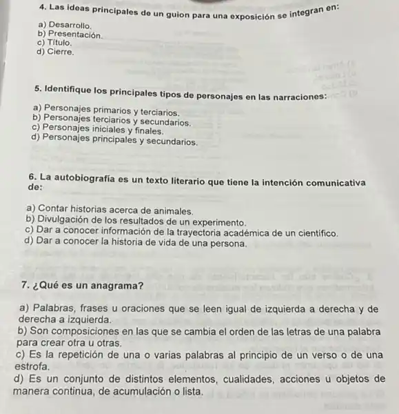 4. Las ideas principales de un guion para una exposición se integran en:
a)Desarrollo.
b) Presentación
c) Título.
d) Cierre.
5. Identifique los principales tipos de personajes en las narraciones:
a) Personajes primarios y terciarios.
b) Personajes terciarios y secundarios.
c) Personajes iniciales y finales.
d) Personajes principales y secundarios.
6. La autobiografía es un texto literario que tiene la intención comunicativa
de:
a) Contar historias acerca de animales.
b) Divulgación de los resultados de un experimento
c) Dar a conocer información de la trayectoria académica de un cientifico.
d) Dar a conocer la historia de vida de una persona.
7. ¿Qué es un anagrama?
a) Palabras, frases u oraciones que se leen igual de izquierda a derecha y de
derecha a izquierda.
b) Son composiciones en las que se cambia el orden de las letras de una palabra
para crear otra u otras.
c) Es la repetición de una o varias palabras al principio de un verso o de una
estrofa.
d) Es un conjunto de distintos elementos cualidades, acciones u objetos de
manera continua, de acumulación o lista.