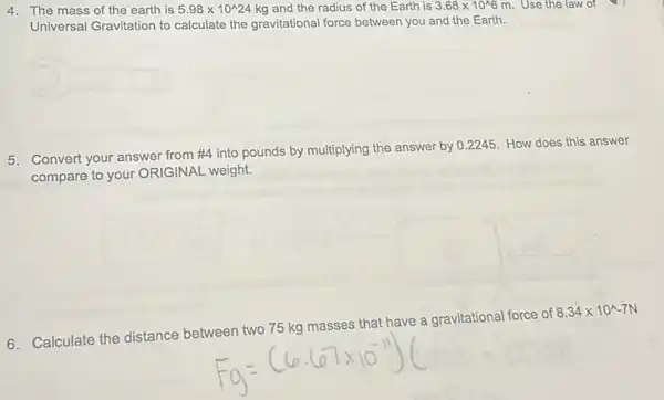 4. The mass of the earth is 5.98times 10^wedge 24kg and the radius of the Earth is 3.68times 10^wedge 6 m. Use the law of
Universal Gravitation to calculate the gravitational force between you and the Earth.
5. Convert your answer from #4 into pounds by multiplying the answer by 0.2245. How does this answer
compare to your ORIGINAL weight.
6. Calculate the distance between two 75 kg masses that have a gravitational force of
8.34times 10^wedge -7N