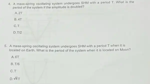 4. A mass-spring oscillating system undergoes SHM with a period T. What is the
period of the system if the amplitude is doubled?
A. 2T
B. 4T
C.T
D. T/2
5. A mass-spring oscillating system undergoes SHM with a period T when it is
located on Earth. What is the period of the system when it is located on Moon?
A. 6T
B. T/6
C.T
D. sqrt (6)T