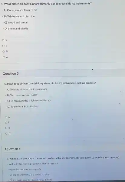 4. What materials does Linhart primarily use to create his ice instruments?
- A) Only clear ice from rivers
- B) White ice and clear ice
- C) Wood and metal
- D) Snow and plastic
C
B
D
A
Question 5
5. How does Linhart use drinking straws in his ice instrument-making process?
- A) To blow air into the instruments
- B) To create musical notes
- C) To measure the thickness of the ice
- D) To seal cracks in the ice
A
C
B
D
Question 6
6. What is unique about the sound produced by ice instruments compared to wooden instruments?
- A) Ice instruments produce a sharper sound
- B) Ice instruments are quieter
- C) Ice instruments are easier to play
- D) Ice instruments do not need tuning