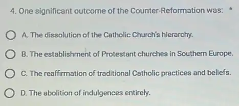 4. One significant outcome of the Counter-Reformation was:
A. The dissolution of the Catholic Church's hierarchy.
B. The establishment of Protestant churches in Southern Europe.
C. The reaffirmation of traditional Catholic practices and beliefs.
D. The abolition of indulgences entirely.