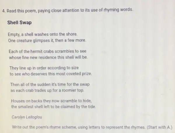 4. Read this poem paying close attention to its use of rhyming words.
Shell Swap
Empty, a shell washes onto the shore
One creature glimpses it, then a few more.
Each of the hermit crabs scrambles to see
whose fine new residence this shell will be.
They line up in order according to size
to see who deserves this most coveted prize.
Then all of the sudden it's time for the swap
as each crab trades up for a roomier top
Houses on backs they now scramble to hide
the smallest shell left to be claimed by the tide.
Carolyn Leiloglou
Write out the poem's rhyme scheme, using letters to represent the rhymes.(Start with A.)