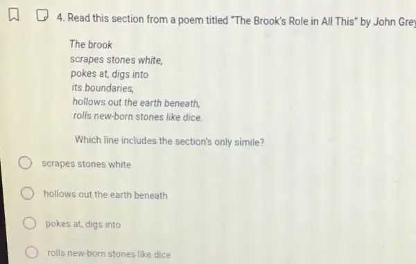 4. Read this section from a poem titled "The Brook's Role in All This" by John Gre
The brook
scrapes stones white,
pokes at, digs into
its boundaries,
hollows out the earth beneath.
rolls new-born stones like dice
Which line includes the section's only simile?
scrapes stones white
hollows out the earth beneath
pokes at, digs into
rolls new-born stones like dice