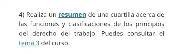 4) Realiza un resumen de una cuartilla acerca de
las funciones y clasificaciones de los principios
del derecho del trabajo. Puedes consultar el
tema 3 del curso.