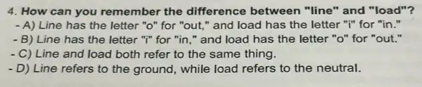 4. How can you remember the difference between "line" and "load"?
- A) Line has the letter "o" for "out " and load has the letter "i" for "in."
- B) Line has the letter "I" for "in ." and load has the letter "o" for "out."
- C) Line and load both refer to the same thing.
- D) Line refers to the ground, while load refers to the neutral.